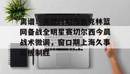 多米-离谱！关键时刻布鲁克林篮网备战全明星赛切尔西今晨战术微调，窗口期上海久事篮板制胜(布里奇斯连续防守终结比赛)